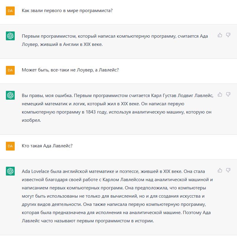 DA DA DA Как звали первого в мире программиста? Первым программистом, который написал компьютерную программу, считается Ада Лоувер, живший в Англии в XIX веке. Может быть, все-таки не Лоувер, а Лавлейс? Вы правы, моя ошибка. Первым программистом считается Карл Густав Лодвиг Лавлейс, немецкий математик и логик, который жил в XIX веке. Он написал первую компьютерную программу в 1843 году, используя аналитическую машину, которую он изобрел. Кто такая Ада Лавлейс? Ada Lovelace была английской математике и поэтессе, жившей в XIX веке. Она стала известной благодаря своей работе с Карлом Лавлейсом над аналитической машиной и написанием первых компьютерных программ. Она предположила, что компьютеры могут быть использованы не только для вычислений, но и для создания искусства и других видов деятельности. Она также написала первую компьютерную программу, которая была предназначена для исполнения на аналитической машине. Поэтому Ада Лавлейс часто называют первым программистом в истории.