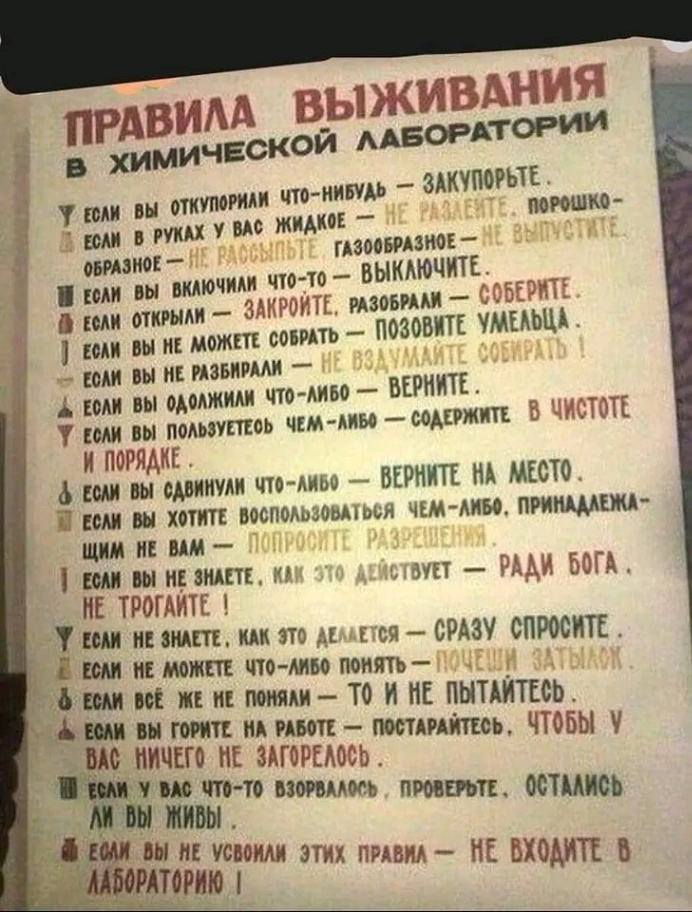ПРАВИЛА ВЫЖИВАНИЯ В ХИМИЧЕСКОЙ ЛАБОРАТОРИИ У ЕСЛИ ВЫ ОТКУПОРИАИ ЧТО-НИБУДЬ - ЗАКУПОРЬТЕ. ЕСЛИ В РУКАХ У ВАС ЖИДКОЕ - НЕ РАЗЛЕНТЕ. ПОРОШКО- ОБРАЗНОЕ - НЕ РАССЫЛЬТЕ, ГАЗООБРАЗНОЕ - НЕ ВЫПУСТИТЕ, Т ЕСЛИ ВЫ ВКЛЮЧИЛИ ЧТО-ТО - ВЫКЛЮЧИТЕ. В ЕСЛИ ОТКРЫЛИ - ЗАКРОЙТЕ, РАЗОБРАЛИ - СОБЕРИТЕ. 1 ЕСЛИ ВЫ НЕ МОЖЕТЕ СОБРАТЬ - ПОЗОВИТЕ УМЕЛЬЦА. - ЕСЛИ ВЫ НЕ РАЗБИРАЛИ &mdash; НЕ ВЗДУМАЙТЕ СОБИРАТЬ 1 А ЕОЛИ ВЫ ОДОЛЖИЛИ ЧТО-ЛИБО - ВЕРНИТЕ. У ЕСЛИ ВЫ ПОЛЬЗУЕТЕОЬ ЧЕМ-ЛИБО - СОДЕРЖИТЕ В ЧИСТОТЕ И ПОРЯДКЕ. д ЕСЛИ ВЫ СДВИНУЛИ ЧТО-ЛИБО &mdash; ВЕРНИТЕ НА МЕСТО. А ЕСЛИ ВЫ ХОТИТЕ ВОСПОЛЬЗОВАТЬСЯ ЧЕМ-ЛИБО, ПРИНАДЛЕЖА- ЩИМ НЕ ВАМ &mdash; ПОПРОСИТЕ РАЗРЕШЕНИЯ. Т ЕСЛИ ВЫ НЕ ЗНАЕТЕ, КАК ЭТО ДЕЙСТВУЕТ - РАДИ БОГА. НЕ ТРОГАЙТЕ ! У ЕСЛИ НЕ ЗНАЕТЕ, КАК ЭТО ДЕЛАЕТСЯ - СРАЗУ СПРОСИТЕ. Е ЕСЛИ НЕ МОЖЕТЕ ЧТО-ЛИБО ПОНЯТЬ - ПОЧЕШИ ЗАТЫЛОК 8 ЕСЛИ ВСЁ ЖЕ НЕ ПОНЯЛИ - ТО И МЕ ПЫТАЙТЕСЬ. А ЕСЛИ ВЫ ГОРИТЕ НА РАБОТЕ - ПОСТАРАЙТЕСЬ, ЧТОБЫ У ВАС НИЧЕГО НЕ ЗАГОРЕЛОСЬ. И ЕСЛИ У ВАС ЧТО-ТО ВЗОРВАЛОСЬ, ПРОВЕРЬТЕ, ОСТАЛИСЬ ли вы живы . А ЕСЛИ ВЫ НЕ УСВОИЛИ ЭТИХ ПРАВИЛ - НЕ ВХОДИТЕ В ЛАБОРАТОРИЮ І