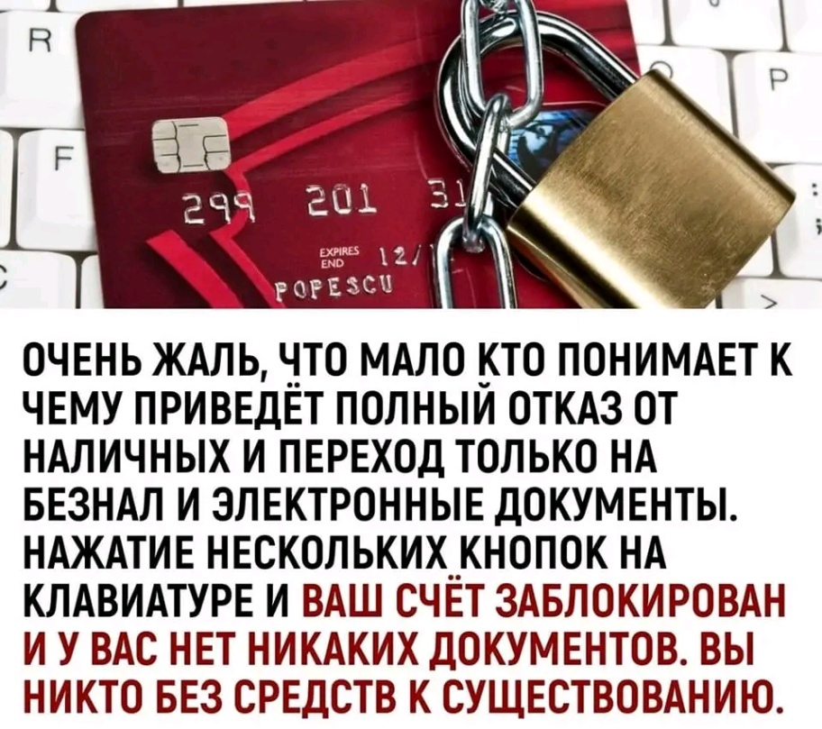 R F 299 201 3 EXPRS 12 / END POPESCU ОЧЕНЬ ЖАЛЬ, ЧТО МАЛО КТО ПОНИМАЕТ К ЧЕМУ ПРИВЕДЁТ ПОЛНЫЙ ОТКАЗ ОТ НАЛИЧНЫХ И ПЕРЕХОД ТОЛЬКО НА БЕЗНАЛ И ЭЛЕКТРОННЫЕ ДОКУМЕНТЫ. НАЖАТИЕ НЕСКОЛЬКИХ КНОПОК НА КЛАВИАТУРЕ И ВАШ СЧЁТ ЗАБЛОКИРОВАН И У ВАС НЕТ НИКАКИХ ДОКУМЕНТОВ. ВЫ НИКТО БЕЗ СРЕДСТВ К СУЩЕСТВОВАНИЮ.