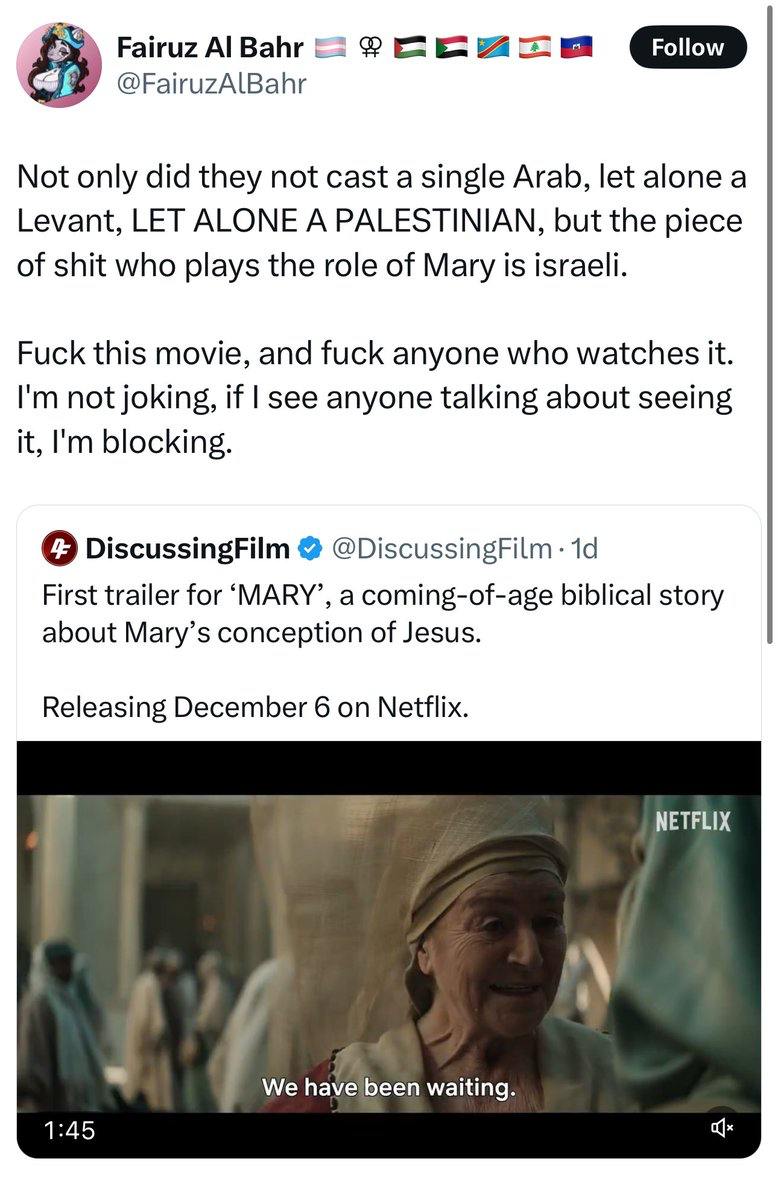 Fairuz Al Bahr @FairuzAlBahr Follow Not only did they not cast a single Arab, let alone a Levant, LET ALONE A PALESTINIAN, but the piece of shit who plays the role of Mary is israeli. Fuck this movie, and fuck anyone who watches it. I'm not joking, if I see anyone talking about seeing it, I'm blocking. 4 DiscussingFilm @DiscussingFilm &bull; 1d First trailer for 'MARY', a coming-of-age biblical story about Mary's conception of Jesus. Releasing December 6 on Netflix. NETFLIX We have been waiting. 1:45