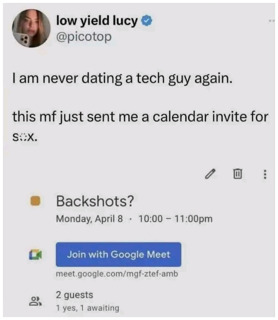 low yield lucy o @picotop I am never dating a tech guy again. this mf just sent me a calendar invite for S::X. 0 : Backshots? Monday, April 8 &bull; 10:00 - 11:00pm 8, Join with Google Meet meet.google.com/mgf-ztef-amb 2 guests 1 yes, 1 awaiting