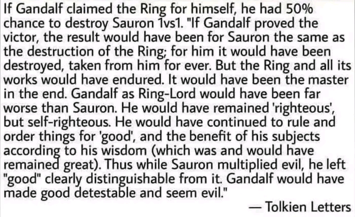 If Gandalf claimed the Ring for himself, he had 50% chance to destroy Sauron 1vs1. "If Gandalf proved the victor, the result would have been for Sauron the same as the destruction of the Ring; for him it would have been destroyed, taken from him for ever. But the Ring and all its works would have endured. It would have been the master in the end. Gandalf as Ring-Lord would have been far worse than Sauron. He would have remained 'righteous, but self-righteous. He would have continued to rule and order things for 'good', and the benefit of his subjects emained to his wisdom (which was and would have great. Thus while Sauron multiplied evil, he left "good" clearly distinguishable from it. Gandalf would have made good detestable and seem evil." &mdash; Tolkien Letters