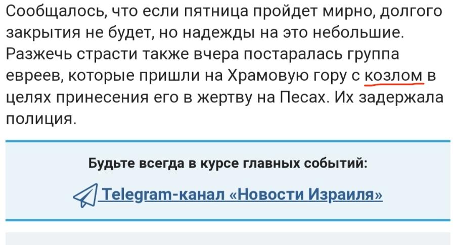Сообщалось, что если пятница пройдет мирно, долгого закрытия не будет, но надежды на это небольшие. Разжечь страсти также вчера постаралась группа евреев, которые пришли на Храмовую гору с козлом в целях принесения его в жертву на Песах. Их задержала полициЯ. Будьте всегда в курсе главных событий: < Telegram-канал &laquo;Новости Израиля&raquo;