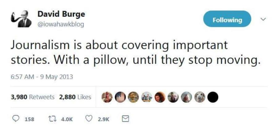 David Burge @iowahawkblog Following Journalism is about covering important stories. With a pillow, until they stop moving. 6:57 AM - 9 May 2013 3,980 Retweets 2,880 Likes &bull; 158 t7 4.0K 2.9K