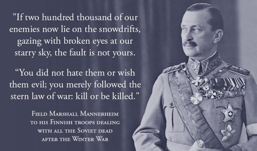 "If two hundred thousand of our enemies now lie on the snowdrifts, gazing with broken eyes at our starry sky, the fault is not yours. "You did not hate them or wish them evil; you merely followed the stern law of war: kill or be killed." FIELD MARSHALL MANNERHEIM TO HIS FINNISH TROOPS DEALING WITH ALL THE SOVIET DEAD AFTER THE WINTER WAR