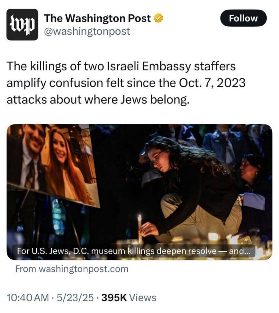 The Washington Post @washingtonpost Follow The killings of two Israeli Embassy staffers amplify confusion felt since the Oct. 7, 2023 attacks about where Jews belong. For U.S. Jews, D.C. museum killings deepen resolve &mdash; and... From washingtonpost.com 10:40 AM &bull; 5/23/25 &bull; 395K Views