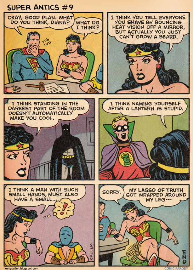 SUPER ANTICS #9 OKAY, GOOD PLAN. WHAT DO YOU THINK, DIANA? WHAT DO I THINK? I THINK STANDING IN THE DARKEST PART OF THE ROOM DOESN'T AUTOMATICALLY MAKE YOU COOL, I THINK A MAN WITH SUCH SMALL HANDS, MUST ALSO HAVE A SMALL.... CALLEN I THINK YOU TELL EVERYONE YOU SHAVE BY BOUNCING HEAT VISION OFF A MIRROR, BUT ACTUALLY YOU JUST CAN'T GROW A BEARD. I THINK NAMING YOURSELF AFTER A LANTERN IS STUPID SORRY. MY LASSO OF TRUTH GOT WRAPPED AROUND MY LEG~