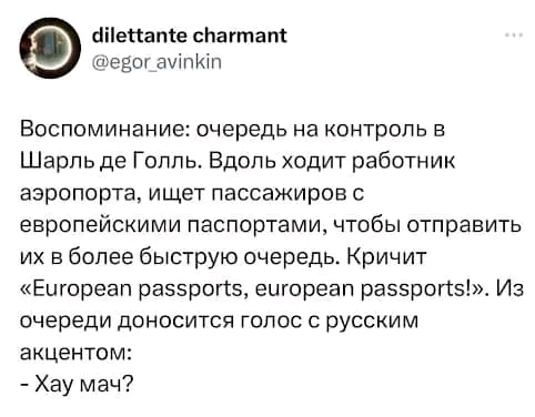 dilettante charmant @egor_avinkin Воспоминание: очередь на контроль в Шарль де Голль. Вдоль ходит работник аэропорта, ищет пассажиров с европейскими паспортами, чтобы отправить их в более быструю очередь. Кричит &laquo;European passports, european passports!&raquo;. Из очереди доносится голос с русским акцентом: - Хау мач?