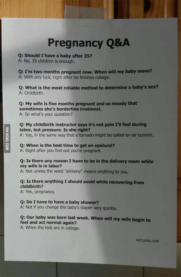 VIA 9GAG.COM Pregnancy Q&A Q: Should I have a baby after 35? A: No, 35 children is enough. Q: I'm two months pregnant now. When will my baby move? A: With any luck, right after he finishes college. Q: What is the most reliable method to determine a baby's sex? A: Childbirth. Q: My wife is five months pregnant and so moody that sometimes she's borderline irrational. A: So what's your question? Q: My childbirth instructor says it's not pain I'll feel during labor, but pressure. Is she right? A: Yes, in the same way that a tornado might be called an air current. Q: When is the best time to get an epidural? A: Right after you find out you're pregnant. Q: Is there any reason I have to be in the delivery room while my wife is in labor? A: Not unless the word "alimony" means anything to you. Q: Is there anything I should avoid while recovering from childbirth? A: Yes, pregnancy. Q: Do I have to have a baby shower? A: Not if you change the baby's diaper very quickly. Q: Our baby was born last week. When will my wife begin to feel and act normal again? A: When the kids are in college. EATLIVER.COM