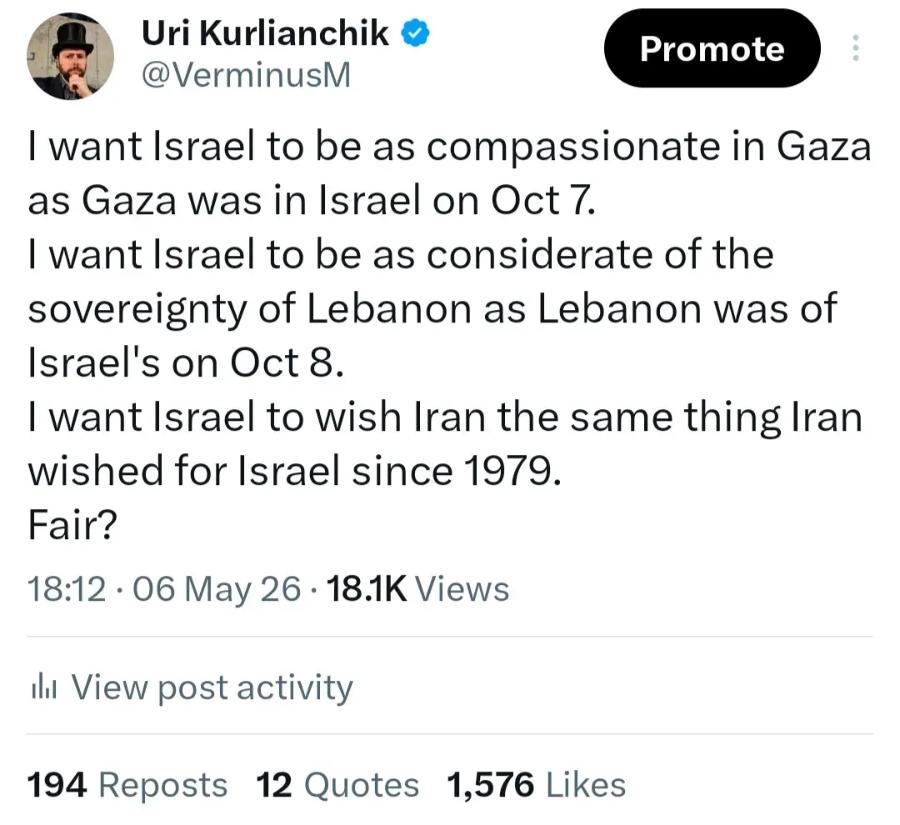 Uri Kurlianchik &reg; @VerminusM Promote I want Israel to be as compassionate in Gaza as Gaza was in Israel on Oct 7. I want Israel to be as considerate of the sovereignty of Lebanon as Lebanon was of Israel's on Oct 8. I want Israel to wish Iran the same thing Iran wished for Israel since 1979. Fair? 18:12 &bull; 06 May 26 &bull; 18.1K Views ill View post activity 194 Reposts 12 Quotes 1,576 Likes