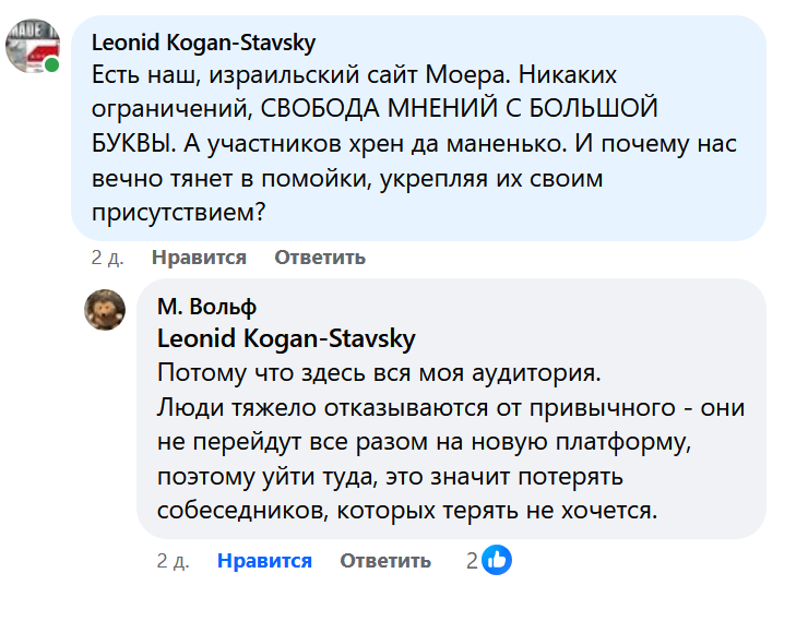 Leonid Kogan-Stavsky Есть наш, израильский сайт Моера. Никаких ограничений, СВОБОДА МНЕНИЙ С БОЛЬШОЙ Буквы. А участников хрен да маненько. И почему нас вечно тянет в помойки, укрепляя их своим присутствием? 2 д. Нравится Ответить М. Вольф Leonid Kogan-Stavsky Потому что здесь вся моя аудитория. Люди тяжело отказываются от привычного - они не перейдут все разом на новую платформу, поэтому уйти туда, это значит потерять собеседников, которых терять не хочется. 2 д. Нравится Ответить 20b