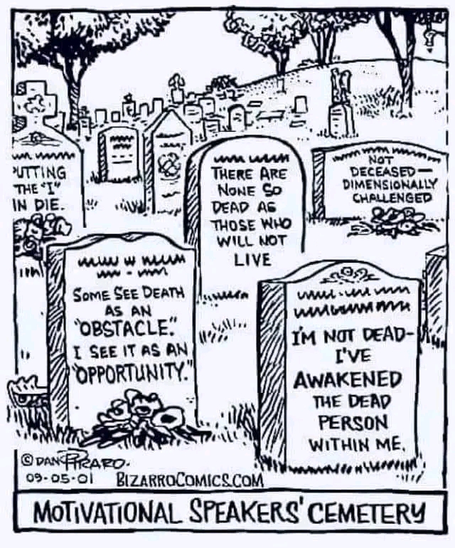 wwww PUTTING THE "I" IN DIE. THERE ARE NONE SO DEAD AS THOSE WHO WILL NOT LIVE NOT DECEASED - DIMENSIONALLY CHALLENGED &le;92 SOME SEE DEATH AS AN OBSTACLE." I SEE IT AS AN 'OPPORTUNITY." WhA" IM NOT DEAD- I'VE AWAKENED THE DEAD PERSON WITHIN ME. @ DAN FREARO. entw 09・05・0l BIZARROCOMICS.COM MOTIVATIONAL SPEAKERS' CEMETERY