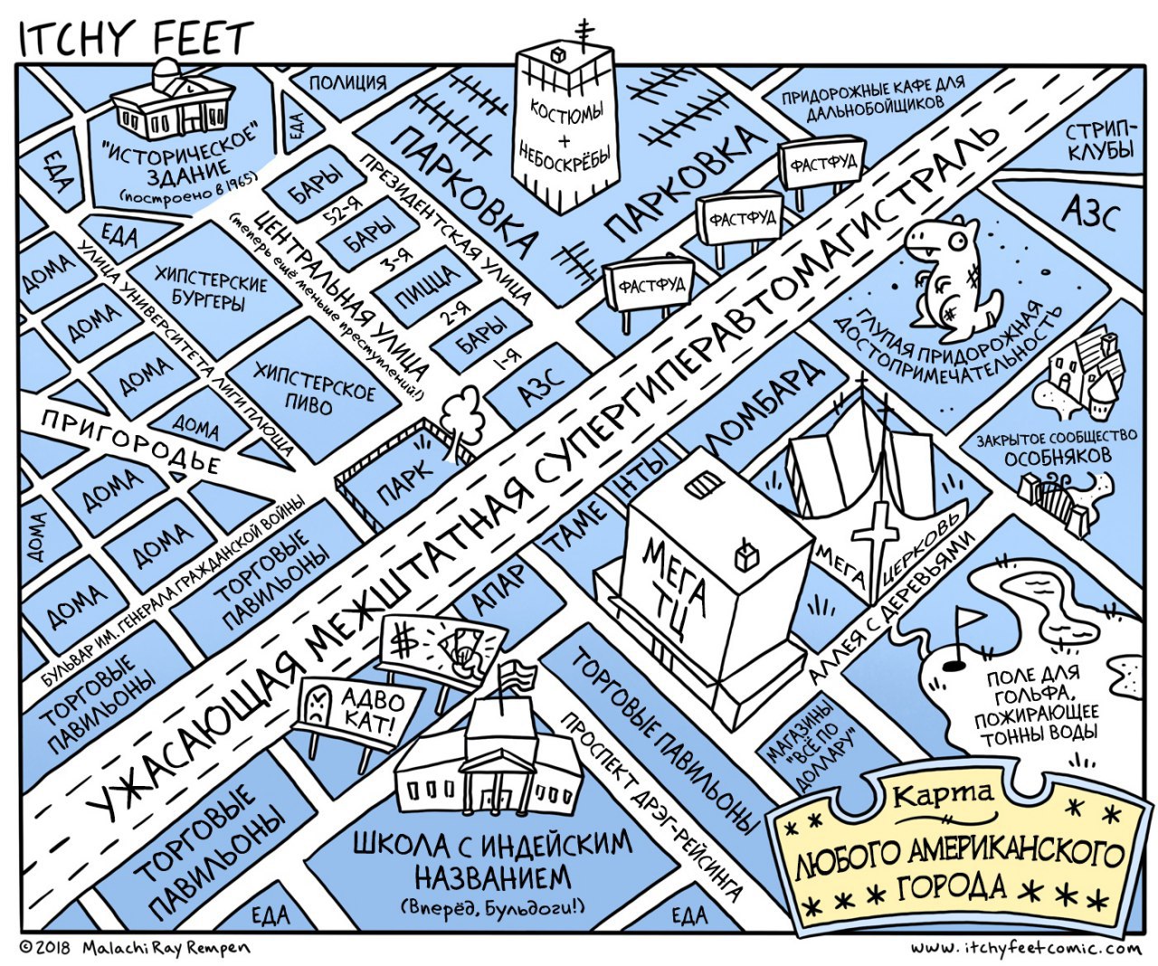 ITCHY FEET ПОЛИЦИЯ &copy; 2018 V13 "ИСТОРИЧЕСКОЕ" EAA КоСтюМЫ ПРИДОРОЖНЫЕ КАФЕ ДЛЯ ЗДАНИЕ (построено в 1965) БАРЫ НЕБОСКРЕБЫ ЕДА ДОМА ПАРКОВКА ДАЛЬНОБОЙЩИКОВ ! УНИВЕРСИТЕТА ДОМА ПРЕЗИДЕНТСКАЯ УЛИЦА 52-Я БАРЫ 3,9 ПАРКОВКА / ФАСТФУД ПИЦЦА ДОМА ЦЕНТРАЛЬНАЯ УЛИЦА / ФАСТФУД БУРГЕРЫ ещё меньше преступлений!) ХИПСТЕРСКИЕ / 2-Я PACTPYA БАРЫ ХИПСТЕРСКОЕ ПРИГОР ПИВО ЛИГИ ПЛЮЩА ١٠٩ ДОМА AЗC ДОМА ОДЬЕ ДОМА ДОМА ДОМА БУЛЬВАР ИМ. ГЕНЕРАЛА ГРАЖДАНСКОЙ ВОЙНЫ ПАРК ТОРГОВЫЕ ПАВИЛЬОНЫ ТОРГОВЫЕ ПАВИЛЬОНЫ УЖАСАЮЩАЯ МЕЖШТАТНАЯ СУПЕРГИПЕРАВТОМАГИС ТРАЛЬ СТРИП- КЛУБЫ АЗС НТЫ -ЛОМБАРД ЗАКРЫТОЕ СООБЩЕСТВО ОСОБНЯКОВ TAME АПАР MET' ТЦ МЕГА ЦЕРКОВЬ АДВО АЛЛЕЯ С ДЕРЕВЬЯМИ KAT! ТОРГОВЫЕ ПАВИЛЬОНЫ 000 ТОРГОВЫЕ ПАВИЛЬОНЫ ПОЛЕ ДЛЯ ЕДА ПРОСПЕКТ ДРЭГ-РЕЙСИНГА МАГАЗИНЫ ГОЛЬФА, "ВСЁ ПО 000 ДОЛЛАРУ" ПОЖИРАЮЩЕЕ ТОННЫ ВОДЫ Карта ШКОЛА С ИНДЕЙСКИМ * * НАЗВАНИЕМ ЛЮБОГО АМЕРИКАНСКОГО (Вперёд, Бульдоги!) ЕДА * * ГОРОДА * Malachi Ray Rempen www.itchyfeetcomic.com