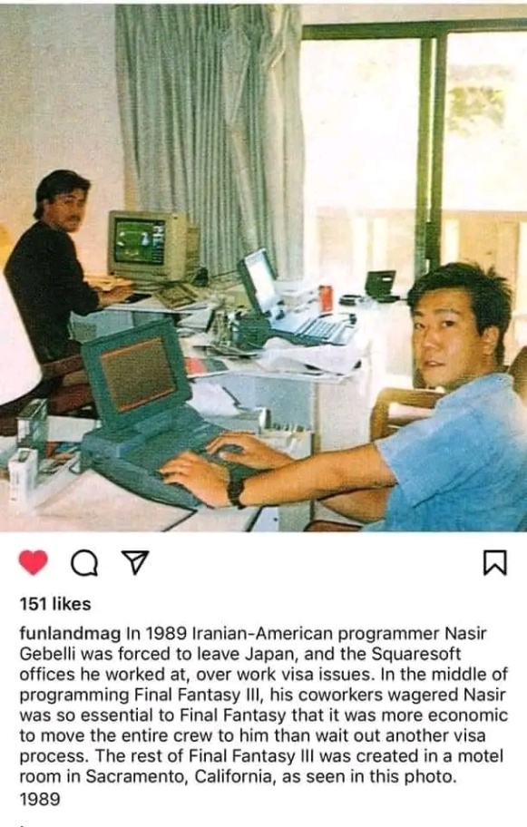 151 likes funlandmag In 1989 Iranian-American programmer Nasir Gebelli was forced to leave Japan, and the Squaresoft offices he worked at, over work visa issues. In the middle of programming Final Fantasy Ill, his coworkers wagered Nasir was so essential to Final Fantasy that it was more economic to move the entire crew to him than wait out another visa process. The rest of Final Fantasy III was created in a motel room in Sacramento, California, as seen in this photo. 1989
