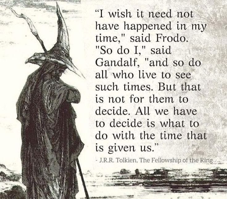 "I wish it need not have happened in my time," said Frodo. "So do I," said Gandalf, "and so do all who live to see such times. But that is not for them to decide. All we have to decide is what to do with the time that is given us. - J.R.R. Tolkien, The Fellowship of the Ring