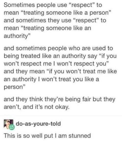 Sometimes people use "respect" to mean "treating someone like a person" and sometimes they use "respect" to mean "treating someone like an authority" and sometimes people who are used to being treated like an authority say "if you won't respect me I won't respect you" and they mean "if you won't treat me like an authority I won't treat you like a person" and they think they're being fair but they aren't, and it's not okay. do-as-youre-told This is so well put l am stunned
