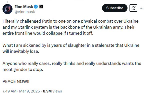 Elon Musk X @elonmusk Subscribe I literally challenged Putin to one on one physical combat over Ukraine and my Starlink system is the backbone of the Ukrainian army. Their entire front line would collapse if I turned it off. What I am sickened by is years of slaughter in a stalemate that Ukraine will inevitably lose. Anyone who really cares, really thinks and really understands wants the meat grinder to stop. PEACE NOW!! 7:49 AM - Mar 9, 2025 &bull; 8.9M Views .&bull;&bull;