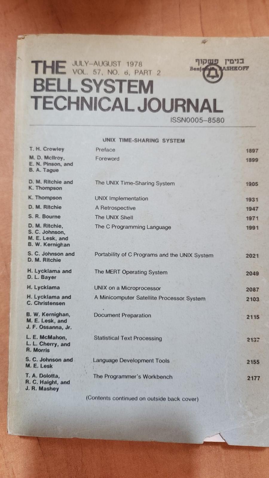 THE JULY-AUGUST 1978 &bull; VOL. 57, NO. 6, PART 2 Benj BELL SYSTEM TECHNICAL JOURNAL ISSN0005-8580 ASHROFE UNIX TIME-SHARING SYSTEM T. H. Crowley Preface 1897 M. D. Mcliroy, E. N. Pinson, and B. A. Tague Foreword 1899 D. M. Ritchie and K. Thompson The UNIX Time-Sharing System 19.05 K. Thompson UNIX Implementation 1931 D. M. Ritchie A Retrospective 1947 S. R. Bourne The UNIX Shell 1971 D. M. Ritchie, S. C. Johnson, M. E. Lesk, and B. W. Kernighan The C Programming Language 1991 S. C. Johnson and D. M. Ritchie Portability of C Programs and the UNIX System 2021 H. Lycklama and D. L. Bayer The MERT Operating System 2049 H. Lycklama UNIX on a Microprocessor 2087 H. Lycklama and C. Christensen A Minicomputer Satellite Processor System 2103 B. W. Kernighan, M. E. Lesk, and J. F. Ossanna, Jr. Document Preparation 2115 L. E. McMahon, L. L. Cherry, and R. Morris Statistical Text Processing 2137 S. C. Johnson and M. E. Lesk Language Development Tools 2155 T. A. Dolotta, R. C. Haight, and J. R. Mashey The Programmer's Workbench 2177 (Contents continued on outside back cover)