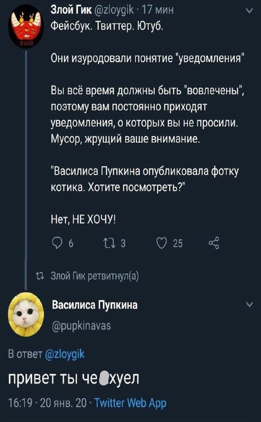 Злой Гик @zloygik &bull; 17 мин Фейсбук. Твиттер. Ютуб. Они изуродовали понятие "уведомления" Вы всё время должны быть "вовлечены", поэтому вам постоянно приходят уведомления, о которых вы не просили. Мусор, жрущий ваше внимание. "Василиса Пупкина опубликовала фотку котика. Хотите посмотреть?" Нет, НЕ ХОЧУ! 9 6 17 3 25 17 Злой Гик ретвитнул(а) Василиса Пупкина @pupkinavas В ответ @zloygik привет ты че Охуел 16:19 &bull; 20 янв. 20 &bull; Twitter Web App