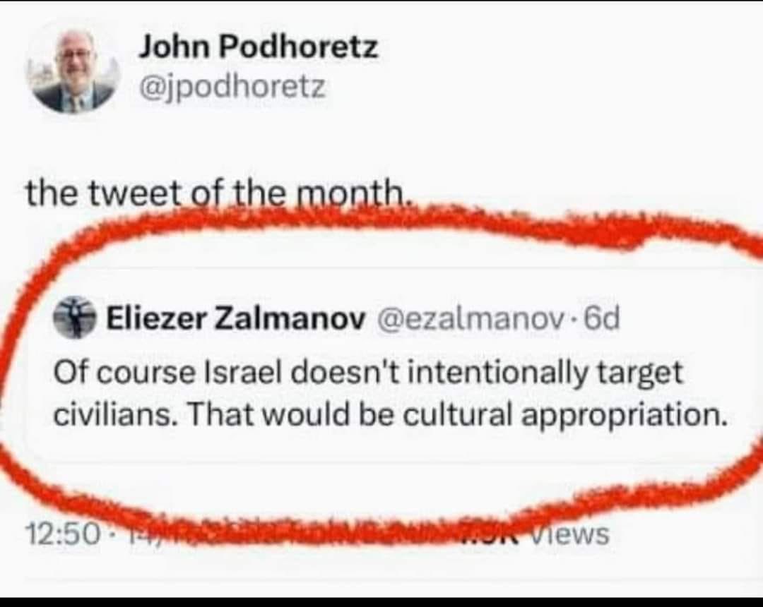 John Podhoretz @jpodhoretz the tweet of the month. Eliezer Zalmanov @ezalmanov &bull; 6d Of course Israel doesn't intentionally target civilians. That would be cultural appropriation. 12:50 - views