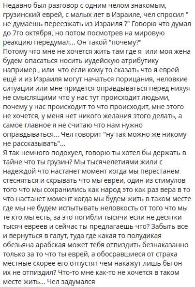 Недавно был разговор с одним челом знакомым, грузинский еврей, с малых лет в Израиле, чел спросил " не думаешь переезжать из Израиля?" Говорю что думал до 7го октября, но потом посмотрев на мировую реакцию передумал... Он такой "почему?" Потому что мне не хочется жить там где я или моя жена будем опасаться носить иудейскую атрибутику например, или что если кому то сказать что я еврей ещё и из Израиля могут начаться порицания, неловкие ситуации или мне придется оправдываться перед нихуя не смыслящими что у нас тут происходит людьми, почему у нас происходит то что происходит, мне этого не хочется, у меня нет никого желания этого делать, а самое главное я не считаю что нам нужно оправдываться... Чел говорит "ну так можно же никому не рассказывать"... Я так немного подохуел, говорю ты хотел бы держать в тайне что ты грузин? Мы тысячелетиями жили с надеждой что настанет момент когда мы перестанем стесняться и скрывать что мы евреи, один из стимулов того что мы сохранились как народ это как раз вера в то что настанет момент когда мы будем жить в таком месте где мы не будем испытывать неловкость от того что мы те кто мы есть, за это погибли тысячи если не десятки тысяч евреев и сейчас ты предлагаешь что? Забыть все и вернуться в галут, туда где какая то полудикая обезьяна арабская может тебя отпиздить безнаказанно только за то что ты еврей, а обосравшиеся от страха местные скорее его отпустят чем накажут лишь бы он их не отпиздил? Что-то мне как-то не хочется в таком месте жить... Чел задумался