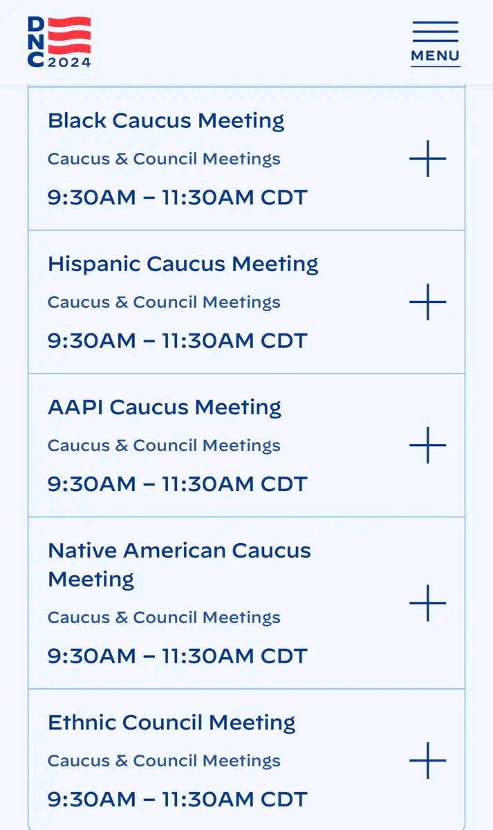 D N C2024 MENU Black Caucus Meeting Caucus & Council Meetings 9:30AM - 11:30AM CDT Hispanic Caucus Meeting Caucus & Council Meetings 9:30AM - 11:30AM CDT AAPI Caucus Meeting Caucus & Council Meetings 9:30AM - 11:30AM CDT Native American Caucus Meeting Caucus & Council Meetings 9:30AM - 11:30AM CDT Ethnic Council Meeting Caucus & Council Meetings 9:30AM - 11:30AM CDT