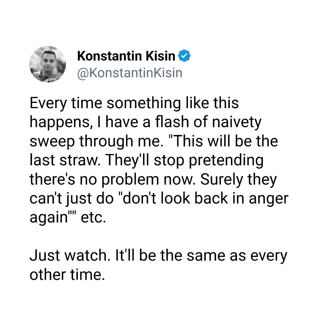 Konstantin Kisin &bull; @KonstantinKisin Every time something like this happens, I have a flash of naivety sweep through me. "This will be the last straw. They'll stop pretending there's no problem now. Surely they can't just do "don't look back in anger again''' etc. Just watch. It'll be the same as every other time.