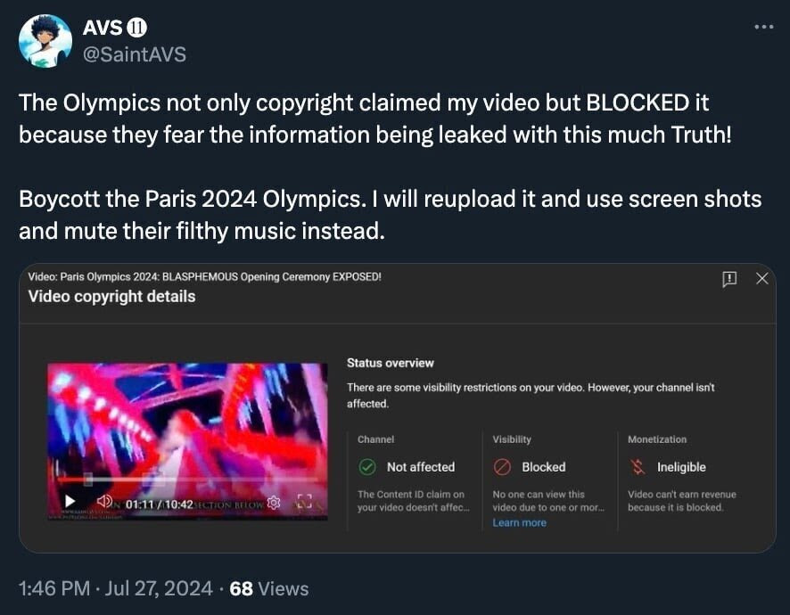AVS O @SaintAVS The Olympics not only copyright claimed my video but BLOCKED it because they fear the information being leaked with this much Truth! Boycott the Paris 2024 Olympics. I will reupload it and use screen shots and mute their filthy music instead. Video: Paris Olympics 2024: BLASPHEMOUS Opening Ceremony EXPOSED! Video copyright details Status overview There are some visibility restrictions on your video. However, your channel isn't affected. Channel : 01:11/10:42 ICTION HIOW LOS Visibility Not affected Blocked The Content ID claim on your video doesn't affec No one can view this video due to one or mor... Learn more Monetization Ineligible Video can't earn revenue because it is blocked. 1:46 PM &bull; Jul 27, 2024 &bull; 68 Views