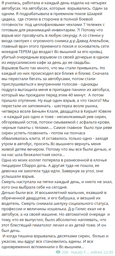 Я училась, работала и каждый день ездила на четырех автобусах. На автобусах, которые взрывались. Один за одним. Я подрабатывала в приемном покое Шаарей цедека, где стояли в сторонке в полной боевой готовности под целлофановыми чехлами 7 тележек с готовым для реанимаций инвентарем. 7! Потому что взрыв мог прозвучать в любую секунду. А со стенки у входа смотрел с огромного снимка д-р Давид Апельбом, главный врач этого приемного покоя и основатель сети мокедов ТЕРЕМ (да воздаст Вс-вышний за его кровь), убитый очередным взрывом со своей дочерью в одном из иерусалимских кафе за день до ее свадьбы. Взрывов было так много, что мы стали привыкать. Но каждый из них происходил все ближе и ближе. Сначала мы перестали бегать за автобусами, потом стали прислушиваться к внутренним голосам - однажды подруга вытащила меня в припадке паники из автобуса, который мы прождали перед этим 40 минут. А потом пришло отупение. Ну еще один взрыв, а что такого? Мы перестали их запоминать - шестерка возле рынка, четверка возле Беньян Клаля, двадцатка в Кирьят Ювеле - и каждый раз одно и тоже - несмолкаемый рев сирен, обгоревший остов, потоки смываемой с асфальта крови, черные пакеты с телами.... Самое главное было при реве сирен успеть позвонить - потом на полчаса обваливалась клита. И оставалось только одно - заходя утром в автобус, просить Вс-вышнего вернуть меня живой детям вечером. Потому что мы все были дичью, и на нас шла безжалостная охота&hellip;.. Одна из моих коллег потеряла в разнесенной в клочья пиццерии Сбарро дочь. А другая туда не пошла, ее девочка не захотела туда идти. Завернув за угол, они услышали взрыв. Смерть наступала на пятки каждый день, и никто не знал, кого она выбрала себе на сегодня. Дичью были все. И восьмилетний мальчик, ехавший в обреченной двадцатке, и его бабушка, и везший их водитель. Смерть снимала шелуху социального статуса, профессии и величины кошелька. Д-р Гилис ехал не в автобусе, а на своей машине. Но автоматной очереди и тому, кто ее выпустил, было абсолютно наплевать, что этот блестящий гематолог лечил и их детей тоже. И он был дичь. И когда тишина взрывалась десятками сирен, болью и ужасом, мы вдруг все становились едины. И все одновременно вспоминали о Вс-вышнем&hellip;... &bull; 206 Nataly F&hellip;.., edited 22:45