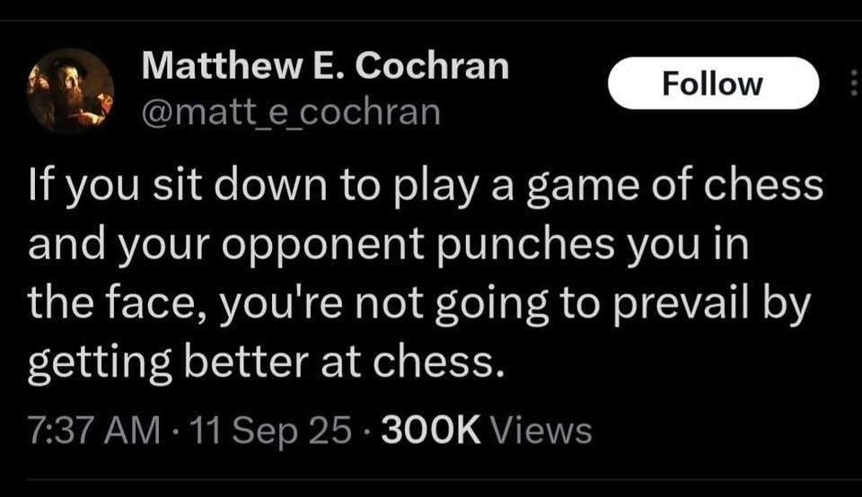 Matthew E. Cochran Follow @matt_e_cochran If you sit down to play a game of chess and your opponent punches you in the face, you're not going to prevail by getting better at chess. 7:37 AM &bull; 11 Sep 25 &bull; 300K Views
