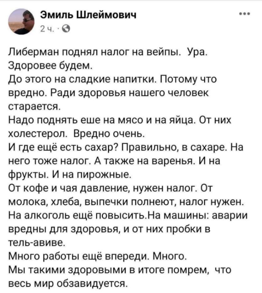Эмиль Шлеймович 2 ч. * ..&bull; Либерман поднял налог на вейпы. Ура. Здоровее будем. До этого на сладкие напитки. Потому что вредно. Ради здоровья нашего человек старается. Надо поднять еше на мясо и на яйца. От них холестерол. Вредно очень. И где ещё есть сахар? Правильно, в сахаре. На него тоже налог. А также на варенья. И на фрукты. И на пирожные. От кофе и чая давление, нужен налог. От молока, хлеба, выпечки полнеют, налог нужен. На алкоголь ещё повысить. На машины: аварии вредны для здоровья, и от них пробки в тель-авиве. Много работы ещё впереди. Много. Мы такими здоровыми в итоге помрем, что весь мир обзавидуется.