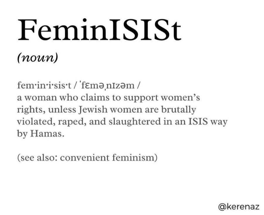 FeminISISt (noun) feminisist / 'fEmanizam / a woman who claims to support women's rights, unless Jewish women are brutally violated, raped, and slaughtered in an ISIS way by Hamas. (see also: convenient feminism) @kerenaz