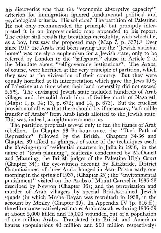 his discoveries was that the "economic absorptive capacity"] criterion for immigration ignored fundamental political and The editor still recalls the breathless incredulity, with which he, as a boy, first saw the proposed map (Map 7, p. 337).* Ever since 1917 the Arabs had been saying that the "Jewish national home" was merely a euphemism for a Jewish state, only to be referred by London to the "safeguard" clause in Article 2 of the Mandate about "self-governing institutions". The Arabs, of course, were horrified at the very principle of partition, which they saw as the vivisection of their country. But they were equally horrified at its interpretation which gave the Jews 40% of Palestine at a time when their land ownership did not exceed 5.6%. The envisaged Jewish state included hundreds of Arab villages and the solid Arab bloc of Galilee north of Nazareth (Maps: 1, p. 94; 13, p. 672; and 14, p. 673). But the cruellest provision of all was that there should be, if necessary, "a forcible transfer of Arabs" from Arab lands allotted to the Jewish state. This was, indeed, a nightmare come true. The partition proposals served only to fan the flames of Arab rebellion. In Chapter 33 Barbour traces the "Dark Path of Repression" followed by the British. Chapters 34-36 and Chapter 39 afford us glimpses of some of the techniques used: the blowing-up of residential quarters in Jaffa in 1936, in the name of "town planning", fearlessly condemned by McDonell and Manning, the British judges of the Palestine High Court (Chapter 34); the eye-witness account by Kirkbride, District Commissioner, of three Arabs hanged in Acre Prison early one morning in the spring of 1937, (Chapter 35); the "environmental punishment" visited on the Arabs of Mount Carmel in 1936-38 described by Newton (Chapter 36); and the terrorisation and murder of Arab villagers by special British-trained Jewish squads (in which Moshe Dayan was recruited) in 1938, in the account by Mosley (Chapter 39). In Appendix IV (p. 846 ff), the editor conservatively estimates Arab casualties during 1936-39 at about 5,000 killed and 15,000 wounded, out of a population of one million Arabs. Translated into British and American figures (populations 40 million and 200 million respectively)
