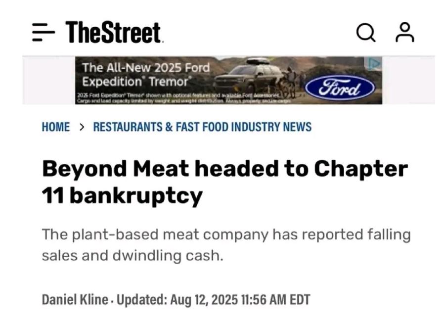 - TheStreet &bull; The All-New 2025 Ford Expedition" Tremor Ford HOME > RESTAURANTS & FAST FOOD INDUSTRY NEWS Beyond Meat headed to Chapter 11 bankruptcy The plant-based meat company has reported falling sales and dwindling cash. Daniel Kline &bull; Updated: Aug 12, 2025 11:56 AM EDT