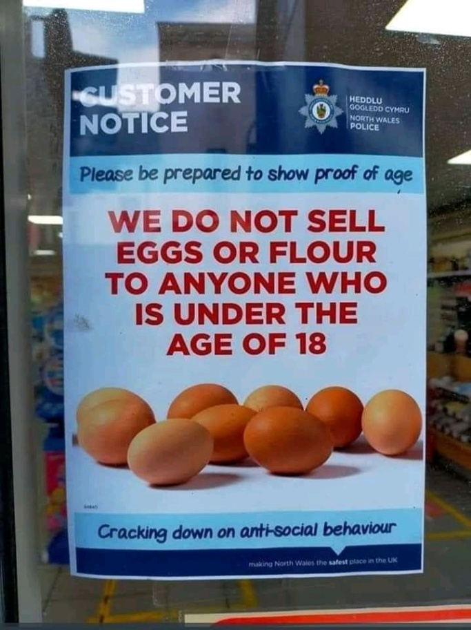 ISTOMER NOTICE HEDDLU GOGLEDD CYMRU NORTH WALES POLICE Please be prepared to show proof of age WE DO NOT SELL EGGS OR FLOUR TO ANYONE WHO IS UNDER THE AGE OF 18 Cracking down on anti-social behaviour making North Wales the safest place in the UK