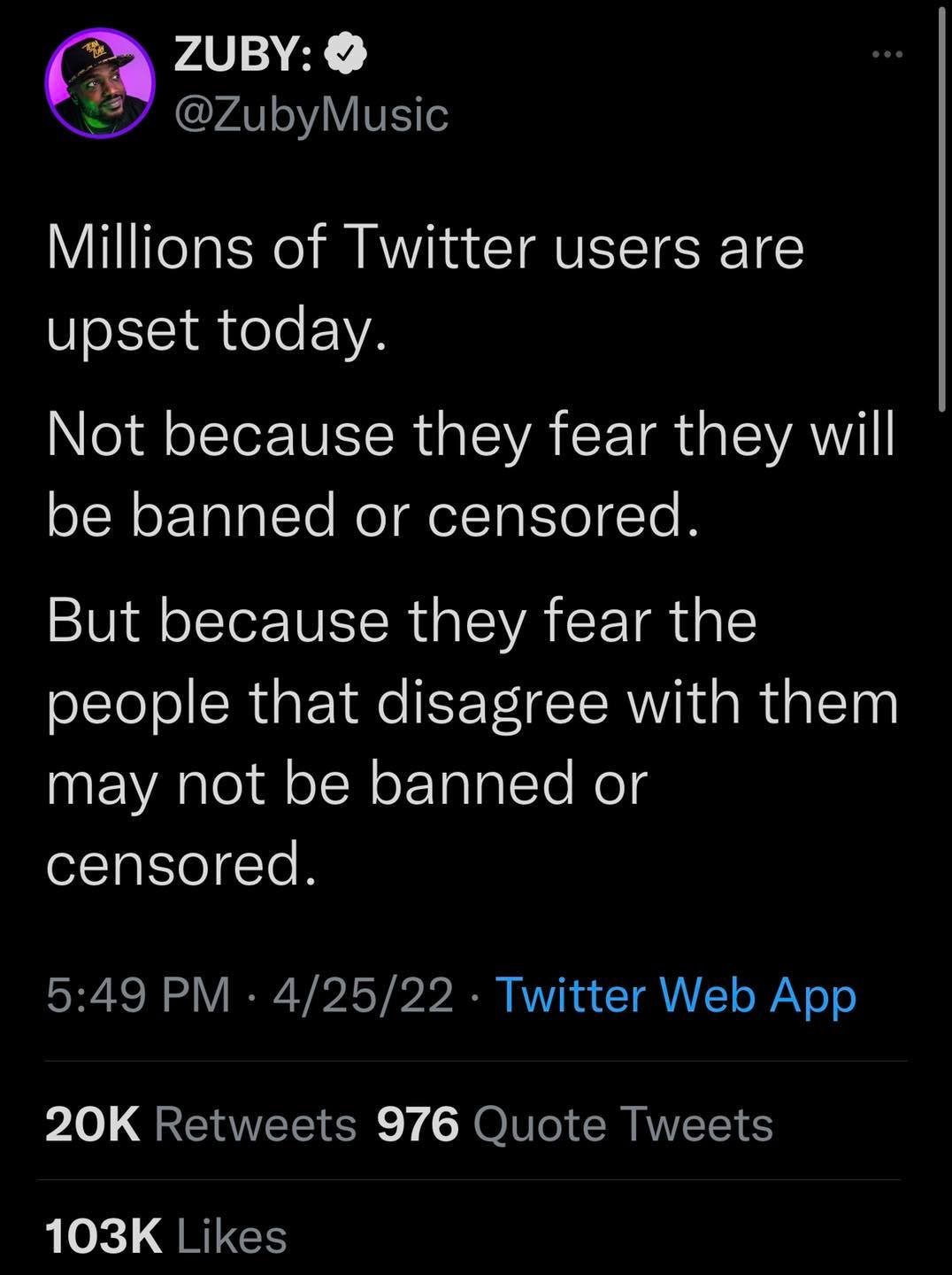 ZUBY: S @ZubyMusic Millions of Twitter users are upset today. Not because they fear they will be banned or censored. But because they fear the people that disagree with them may not be banned or censored. 5:49 PM &bull; 4/25/22 &bull; Twitter Web App 20K Retweets 976 Quote Tweets 103K Likes