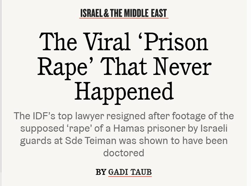 ISRAEL & THE MIDDLE EAST The Viral 'Prison Rape' That Never Happened The ID's top lawyer resigned after footage of the supposed 'rape' of a Hamas prisoner by Israeli guards at Sde Teiman was shown to have been doctored BY GADI TAUB