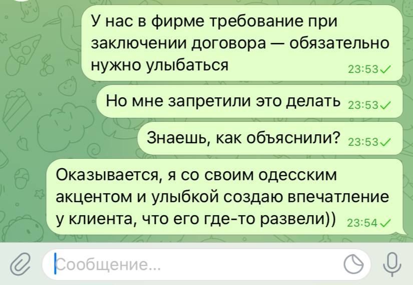 У нас в фирме требование при заключении договора - обязательно нужно улыбаться 23:53 V Но мне запретили это делать 23:53 / Знаешь, как объяснили? 23:53 v Оказывается, я со своим одесским акцентом и улыбкой создаю впечатление у клиента, что его где-то развели)) 23:54 v С Кообщение...