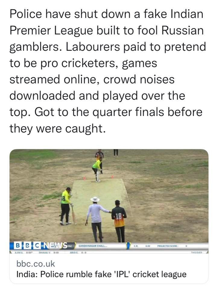 Police have shut down a fake Indian Premier League built to fool Russian gamblers. Labourers paid to pretend to be pro cricketers, games streamed online, crowd noises downloaded and played over the top. Got to the quarter finals before they were caught. BBC NES. AAIDC 0.O PROJECTED SCORE : bbc.co.uk India: Police rumble fake 'IPL' cricket league