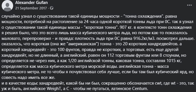 Alexander Gufan ... 21 September 2017 &bull; &copy; случайно узнал о существовании такой единицы мощности - "тонна охлаждения". равна мощности, потребной на растопление за 24 часа одной короткой тонны льда при ОС. так я узнал о существовании такой единицы массы - "короткая тонна". 907 кг. в контексте тонн охлаждения я решил было, что это всего лишь масса кубического метра льда, но потом как-то показалось маловато, перепроверил - и правда: плотность льда при ОС равна 916.2кг/м3. посмотрел дальше. оказалось, что короткая (она же "американская") тонна - это 20 коротких хандредвейтов. а короткий хандредвейт - это 100 фунтов, правда не коротких, а торговых. есть еще другой хандредвейт, но не длинный, а английский. равен он 112 торговым фунтам или 8 стоунам, но определяется не через них, а как 1/20 английской тонны, каковая тонна, составляя 1015 кг, определяется как масса кубического метра морской воды. английская тонна - масса кубического метра. не то чтобы я почувствовал себя лучше, если бы там был кубический ярд, но совесть надо иметь все же. и в качестве коды: хандредвейт, какой бы ни был, сокращенно обозначается cwt, где wt - это, так уж и быть, английское Weighl, а С - чтобы не путаться, латинское Centum.