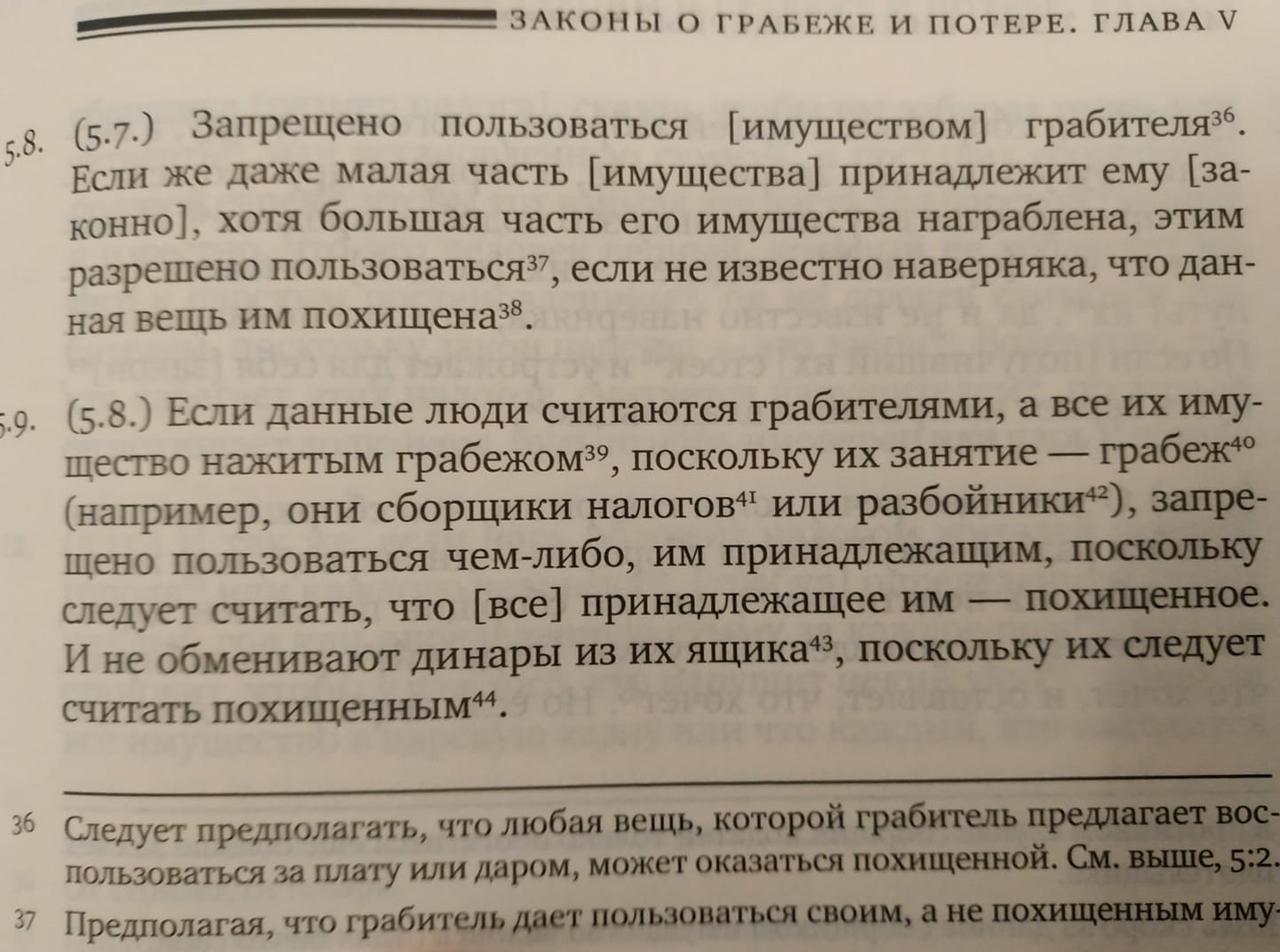 ЗАКОНЫ О ГРАБЕЖЕ И ПОТЕРЕ. ГЛАВА V 5.8. (5.7.) Запрещено пользоваться [имуществом] грабителязь Если же даже малая часть имущества] принадлежит ему [за- конно], хотя большая часть его имущества награблена, этим разрешено пользоваться? , если не известно наверняка, что дан- ная вещь им похищена38. .9. (5.8.) Если данные люди считаются грабителями, а все их иму- щество нажитым грабежом, поскольку их занятие &mdash; грабежо (например, они сборщики налогов или разбойники), запре- щено пользоваться чем-либо, им принадлежащим, поскольку следует считать, что [все] принадлежащее им - похищенное. И не обменивают динары из их ящика, поскольку их следует считать похищенным44. Следует предполагать, что любая вещь, которой грабитель предлагает вос пользоваться за плату или даром, может оказаться похищенной. См. выше, 5:2. 37 Предполагая, что грабитель дает пользоваться своим, а не похищенным иму