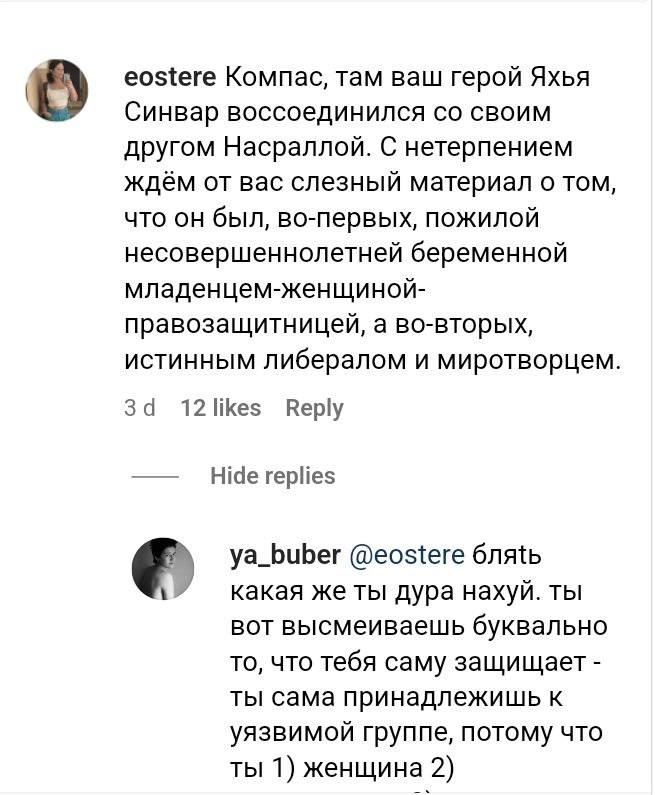 eostere Компас, там ваш герой Яхья Синвар воссоединился со своим другом Насраллой. С нетерпением ждём от вас слезный материал о том, что он был, во-первых, пожилой несовершеннолетней беременной младенцем-женщиной- правозащитницей, а во-вторых, истинным либералом и миротворцем. 3d 12 likes Reply Hide replies ya_buber @eostere блять какая же ты дура нахуй. ты вот высмеиваешь буквально то, что тебя саму защищает - Ты сама принадлежишь к уязвимой группе, потому что ты 1) женщина 2)