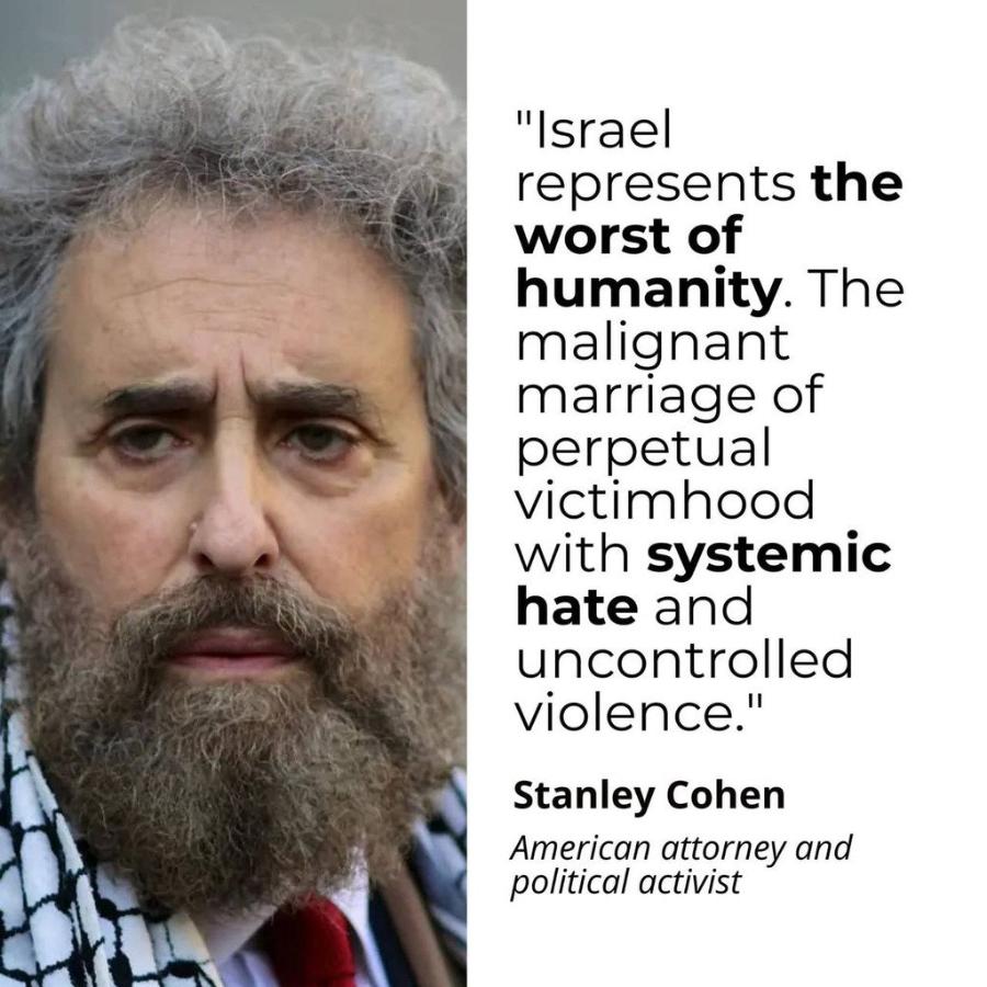 "Israel represents the worst of humanity. The malignant marriage of perpetual victimhood with systemic hate and uncontrolled violence." Stanley Cohen American attorney and political activist