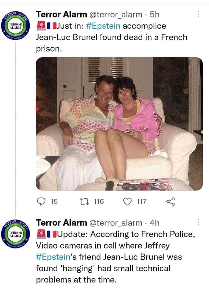 SHON ALAR TERROR ALARM Terror Alarm @terror_alarm &bull; 5h * &bull; Just in: #Epstein accomplice Jean-Luc Brunel found dead in a French prison. TERROR| ALARM 15 2. 116 117 Terror Alarm @terror_alarm &bull; 4h * &bull; Update: According to French Police, Video cameras in cell where Jeffrey #Epstein's friend Jean-Luc Brunel was found 'hanging' had small technical problems at the time.