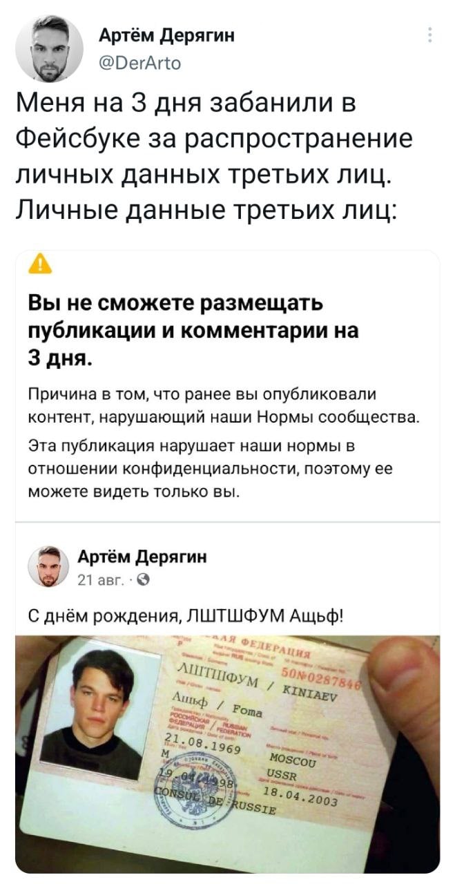 Артём Дерягин @DerArto Меня на 3 дня забанили в Фейсбуке за распространение личных данных третьих лиц. Личные данные третьих лиц: Вы не сможете размещать публикации и комментарии на 3 дня. Причина в том, что ранее вы опубликовали контент, нарушающий наши Нормы сообщества. Эта публикация нарушает наши нормы в отношении конфиденциальности, поэтому ее можете видеть только вы. Артём Дерягин 21 авг. &bull; С днём рождения, ЛШТШФУМ Ащьф! ДЛЯ ФЕДЕРАЦИЯ 50N 0287846 ЛІТШФУМ / KINIAEV Ашьф / Foma 21.08.1969 ONS MOSCOU USSR 98 18.04.2003 DE/S RUSSIE