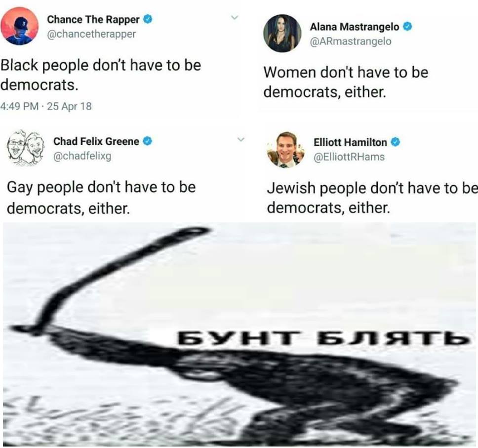 Chance The Rapper @chancetherapper Black people don't have to be democrats. 4:49 PM - 25 Apr 18 Chad Felix Greene @chadfelixg Gay people don't have to be democrats, either. Alana Mastrangelo @ARmastrangelo Women don't have to be democrats, either. Elliott Hamilton @ @ElliottRHams Jewish people don't have to be democrats, either. БУНТ БЛЯТЬ