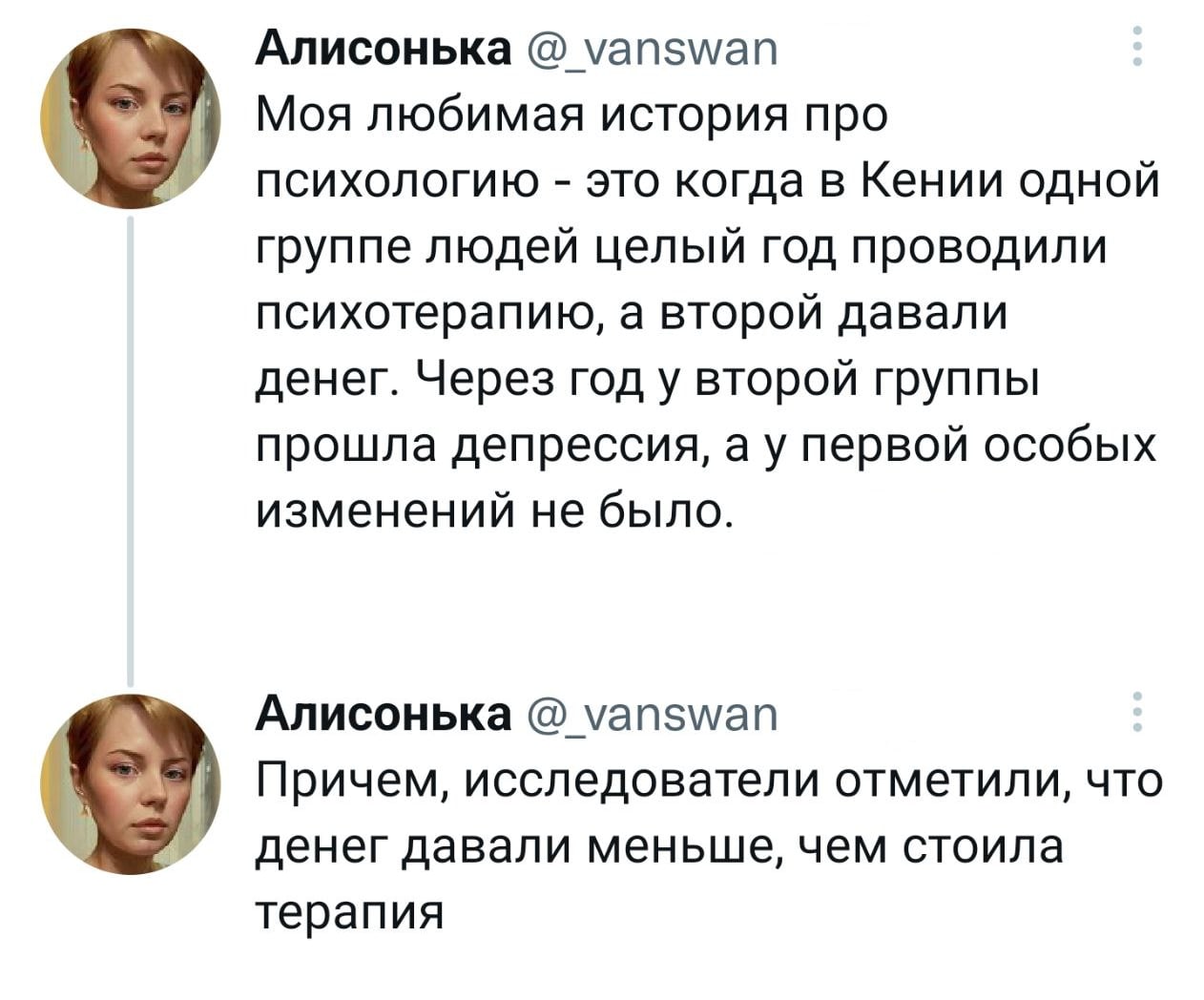 Алисонька @_vanswan Моя любимая история про психологию - это когда в Кении одной группе людей целый год проводили психотерапию, а второй давали денег. Через год у второй группы прошла депрессия, а у первой особых изменений не было. Алисонька @_vanswan Причем, исследователи отметили, что денег давали меньше, чем стоила терапия