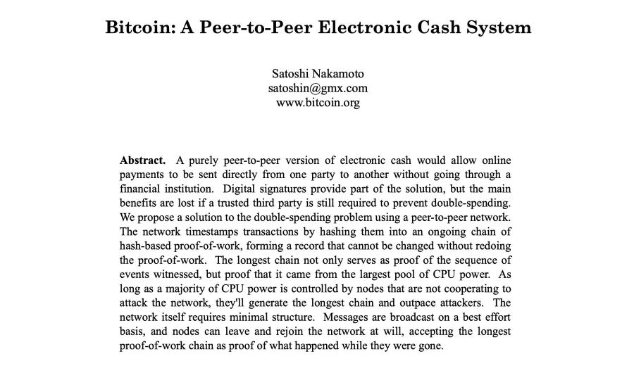 Bitcoin: A Peer-to-Peer Electronic Cash System Satoshi Nakamoto satoshin@gmx.com www.bitcoin.org Abstract. A purely peer-to-peer version of electronic cash would allow online payments to be sent directly from one party to another without going through a financial institution. Digital signatures provide part of the solution, but the main benefits are lost if a trusted third party is still required to prevent double-spending. We propose a solution to the double-spending problem using a peer-to-peer network. The network timestamps transactions by hashing them into an ongoing chain of hash-based proof-of-work, forming a record that cannot be changed without redoing the proof-of-work. The longest chain not only serves as proof of the sequence of events witnessed, but proof that it came from the largest pool of CPU power. As long as a majority of CPU power is controlled by nodes that are not cooperating to attack the network, they'll generate the longest chain and outpace attackers. The network itself requires minimal structure. Messages are broadcast on a best effort basis, and nodes can leave and rejoin the network at will, accepting the longest proof-of-work chain as proof of what happened while they were gone.