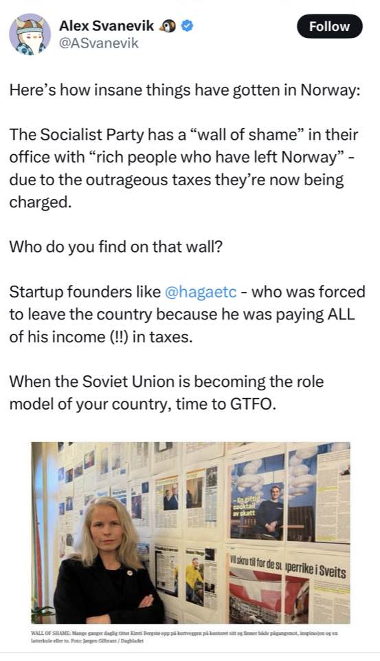 Alex Sanevik &reg; @ASvanevik Follow Here's how insane things have gotten in Norway: The Socialist Party has a "wall of shame" in their office with "rich people who have left Norway" - due to the outrageous taxes they're now being charged. Who do you find on that wall? Startup founders like @hagaetc - who was forced to leave the country because he was paying ALL of his income (!!) in taxes. When the Soviet Union is becoming the role model of your country, time to GTFO. Visire ti for de si perrike i Sveits