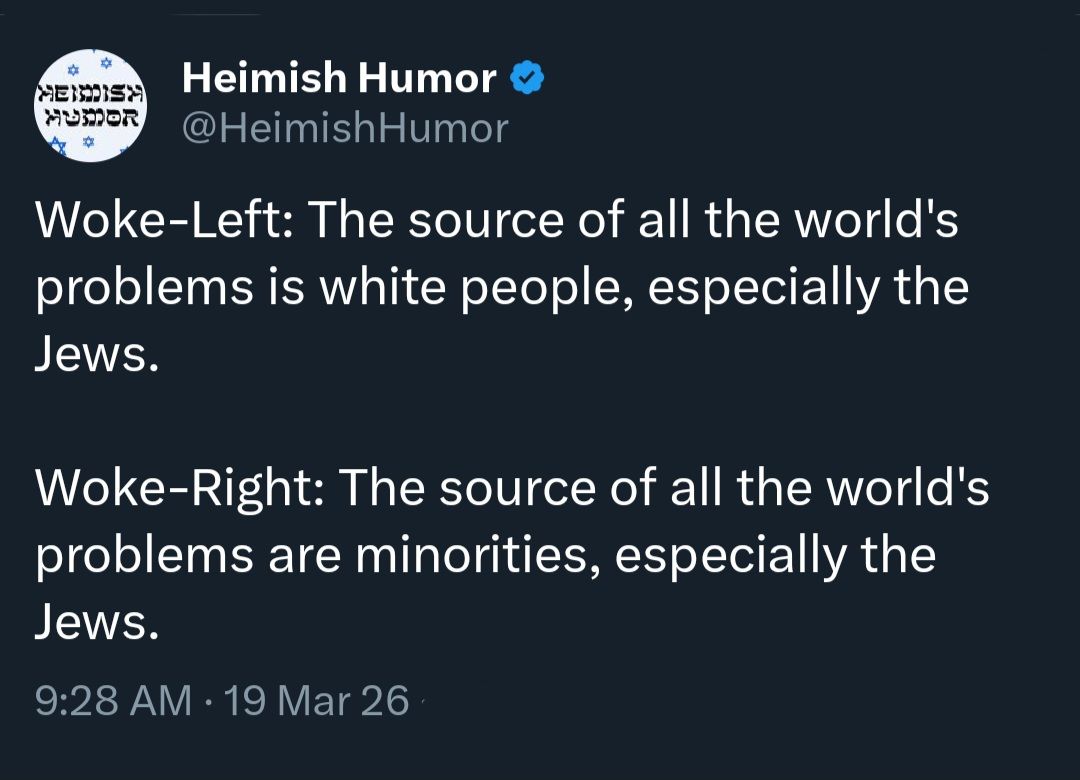 MENDISH MUSOR Heimish Humor @HeimishHumor Woke-Left: The source of all the world's problems is white people, especially the Jews. Woke-Right: The source of all the world's problems are minorities, especially the Jews. 9:28 AM &bull; 19 Mar 26